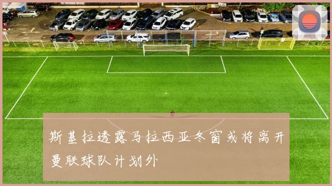 斯基拉透露马拉西亚冬窗或将离开曼联球队计划外