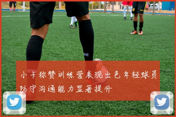 小卡称赞训练营表现出色年轻球员防守沟通能力显著提升