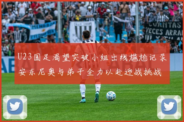 U23国足渴望突破小组出线尴尬记录安东尼奥与弟子全力以赴迎战挑战