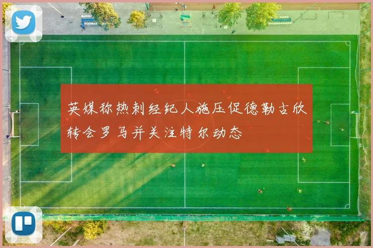 英媒称热刺经纪人施压促德勒古欣转会罗马并关注特尔动态