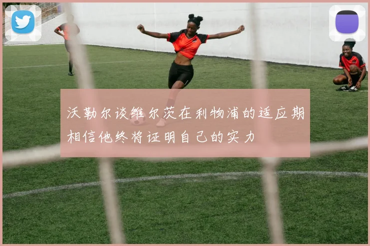 沃勒尔谈维尔茨在利物浦的适应期相信他终将证明自己的实力