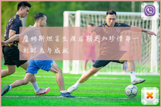 詹姆斯坦言生涯后期更加珍惜每一刻时光与成就