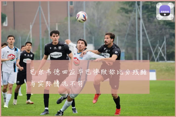 巴尔韦德回应毕巴惨败称比分残酷与实际情况不符