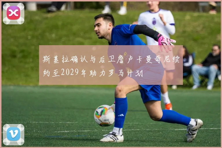 斯基拉确认与后卫詹卢卡曼奇尼续约至2029年助力罗马计划