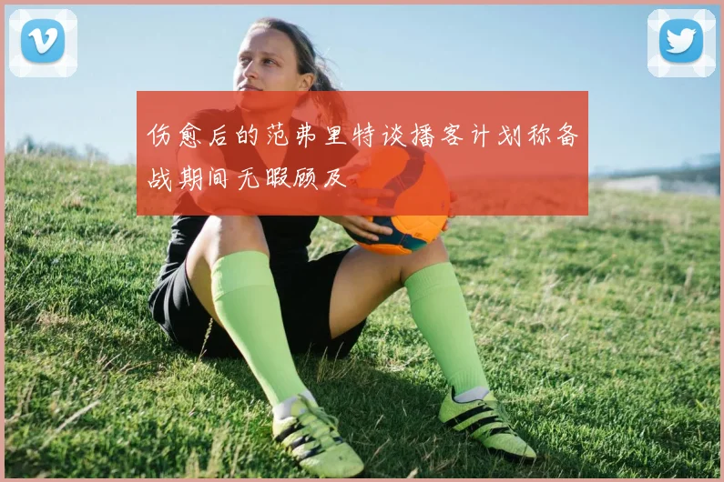 伤愈后的范弗里特谈播客计划称备战期间无暇顾及