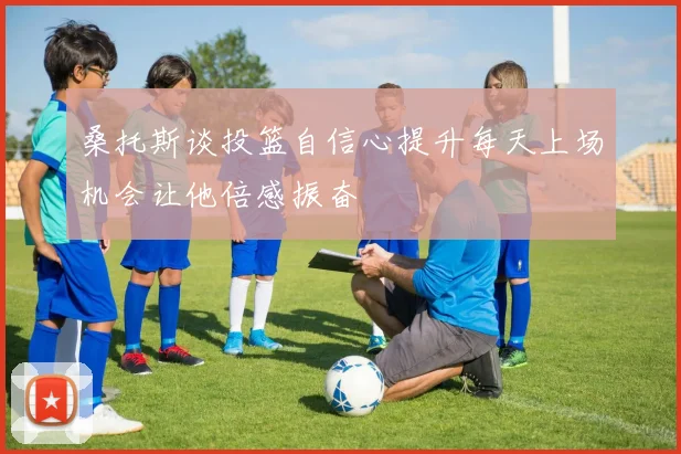 桑托斯谈投篮自信心提升每天上场机会让他倍感振奋
