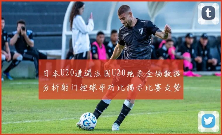 日本U20遭遇法国U20绝杀全场数据分析射门控球率对比揭示比赛走势
