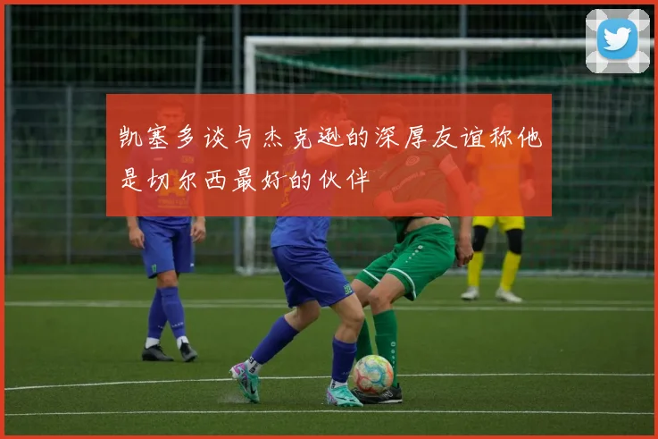 凯塞多谈与杰克逊的深厚友谊称他是切尔西最好的伙伴