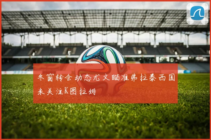 冬窗转会动态尤文瞄准弗拉泰西国米关注K图拉姆