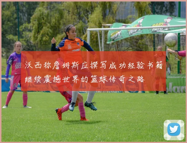 沃西称詹姆斯应撰写成功经验书籍继续震撼世界的篮球传奇之路