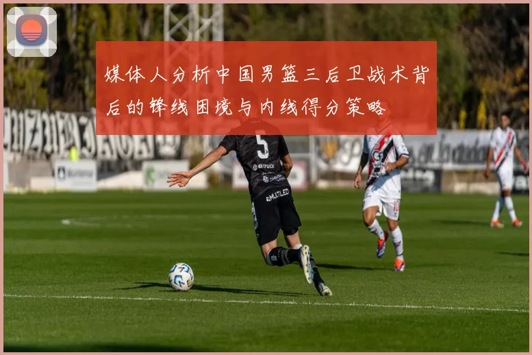 媒体人分析中国男篮三后卫战术背后的锋线困境与内线得分策略