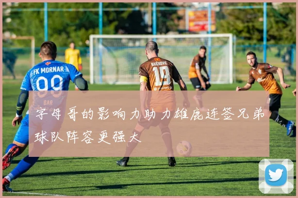 字母哥的影响力助力雄鹿连签兄弟球队阵容更强大
