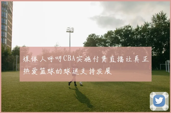 媒体人呼吁CBA实施付费直播让真正热爱篮球的球迷支持发展