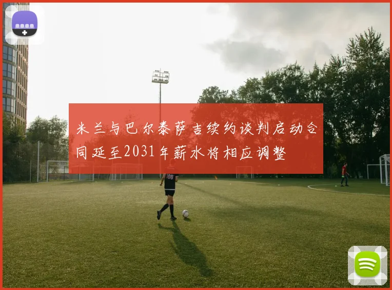 米兰与巴尔泰萨吉续约谈判启动合同延至2031年薪水将相应调整