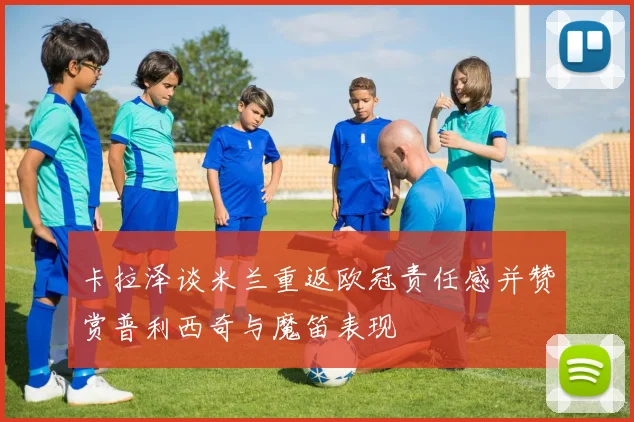 卡拉泽谈米兰重返欧冠责任感并赞赏普利西奇与魔笛表现