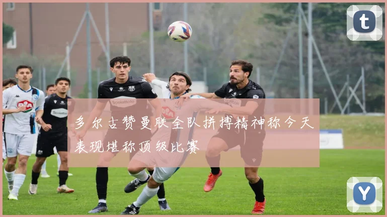 多尔古赞曼联全队拼搏精神称今天表现堪称顶级比赛