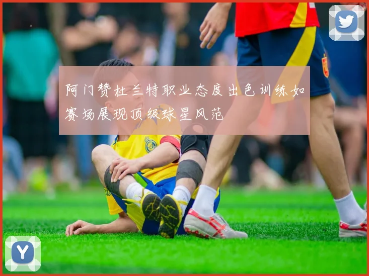 阿门赞杜兰特职业态度出色训练如赛场展现顶级球星风范