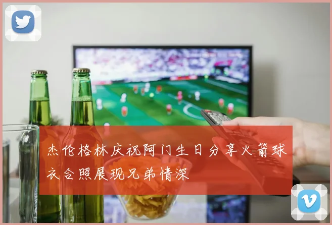 杰伦格林庆祝阿门生日分享火箭球衣合照展现兄弟情深