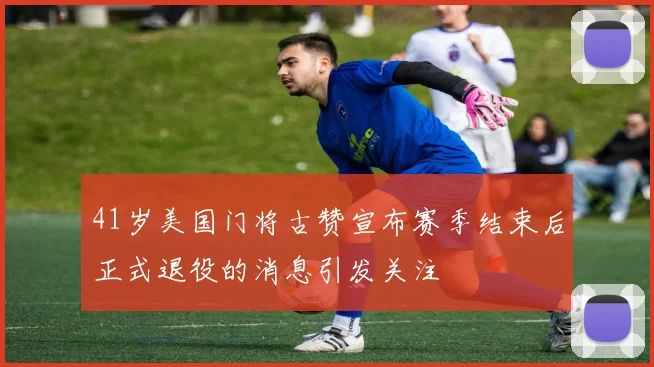 41岁美国门将古赞宣布赛季结束后正式退役的消息引发关注