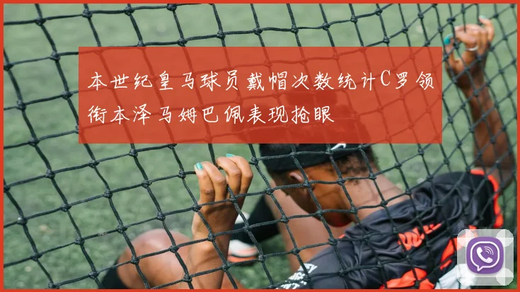本世纪皇马球员戴帽次数统计C罗领衔本泽马姆巴佩表现抢眼