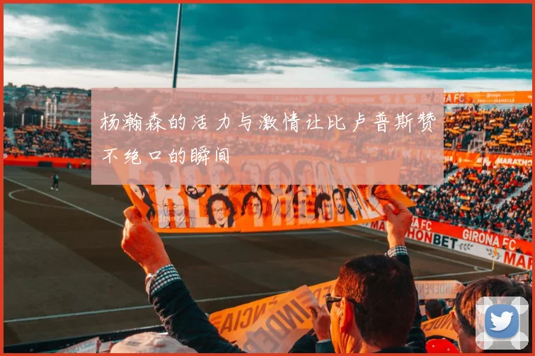 杨瀚森的活力与激情让比卢普斯赞不绝口的瞬间
