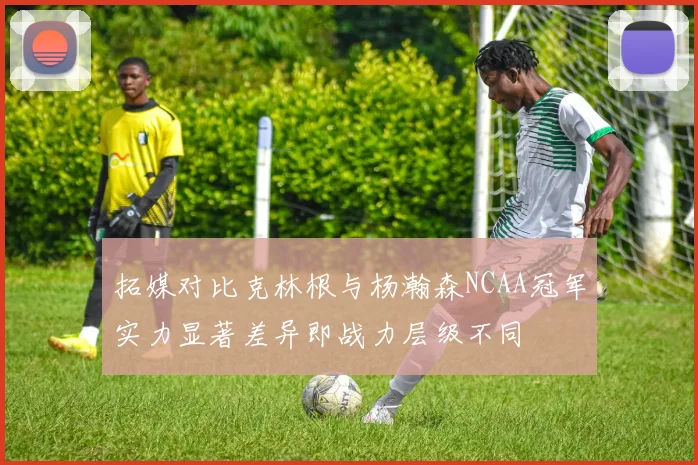 拓媒对比克林根与杨瀚森NCAA冠军实力显著差异即战力层级不同
