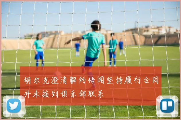 胡尔克澄清解约传闻坚持履行合同并未接到俱乐部联系