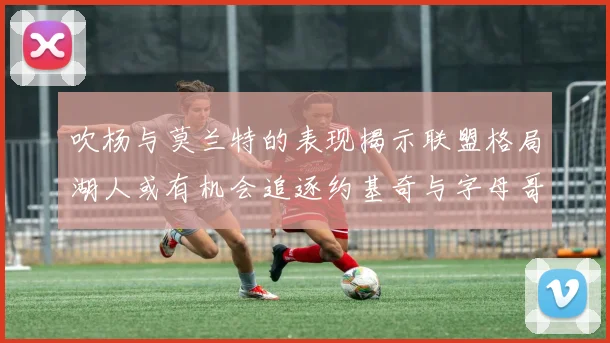 吹杨与莫兰特的表现揭示联盟格局湖人或有机会追逐约基奇与字母哥