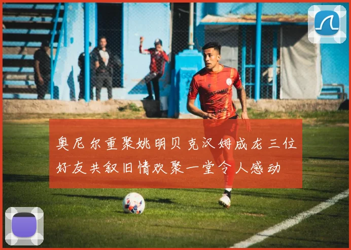 奥尼尔重聚姚明贝克汉姆成龙三位好友共叙旧情欢聚一堂令人感动