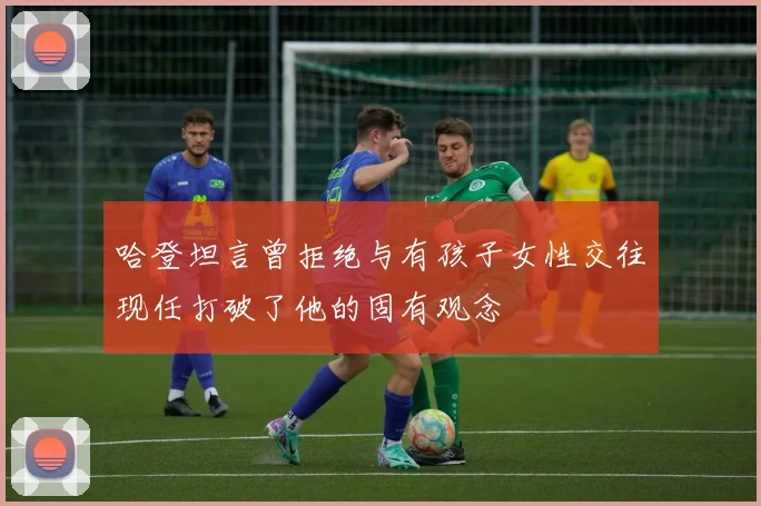 哈登坦言曾拒绝与有孩子女性交往现任打破了他的固有观念