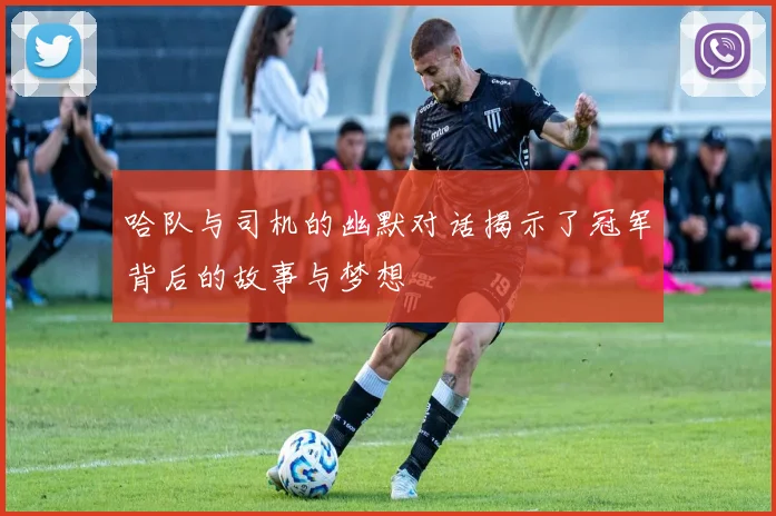 哈队与司机的幽默对话揭示了冠军背后的故事与梦想