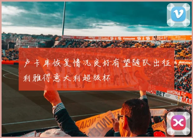 卢卡库恢复情况良好有望随队出征利雅得意大利超级杯