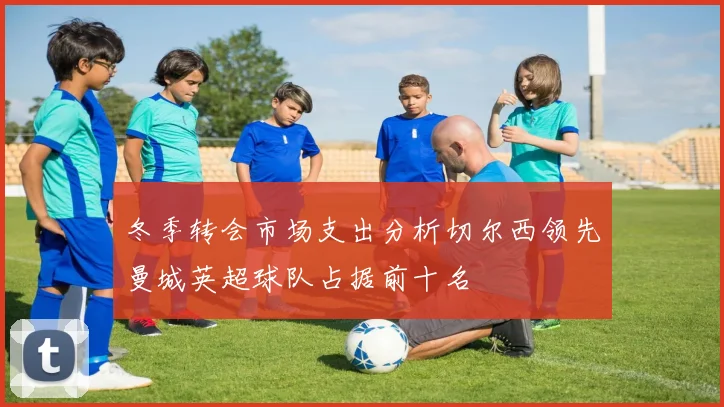 冬季转会市场支出分析切尔西领先曼城英超球队占据前十名