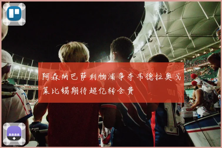 阿森纳巴萨利物浦争夺韦德拉奥戈莱比锡期待超亿转会费