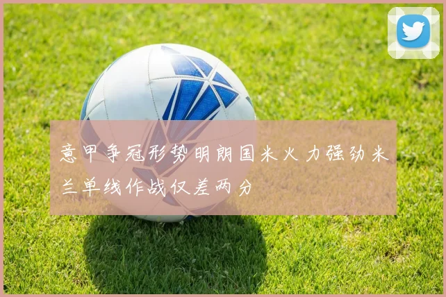 意甲争冠形势明朗国米火力强劲米兰单线作战仅差两分