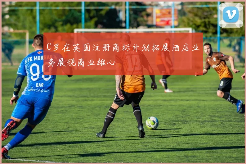 C罗在英国注册商标计划拓展酒店业务展现商业雄心