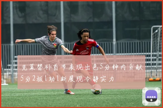 克莱替补首节表现出色5分钟内贡献5分2板1助1断展现冷静实力