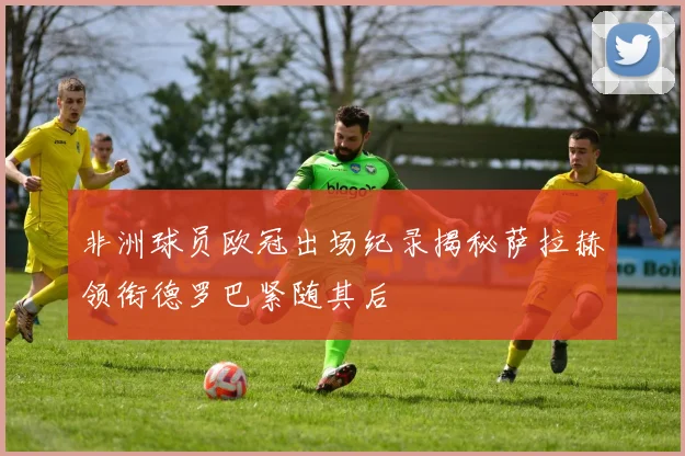 非洲球员欧冠出场纪录揭秘萨拉赫领衔德罗巴紧随其后